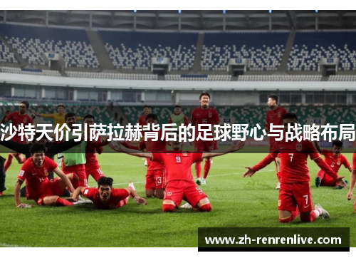 沙特天价引萨拉赫背后的足球野心与战略布局 沙特天价引萨拉赫背后的足球野心与战略布局