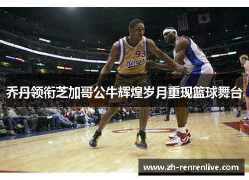 乔丹领衔芝加哥公牛辉煌岁月重现篮球舞台 乔丹领衔芝加哥公牛辉煌岁月重现篮球舞台