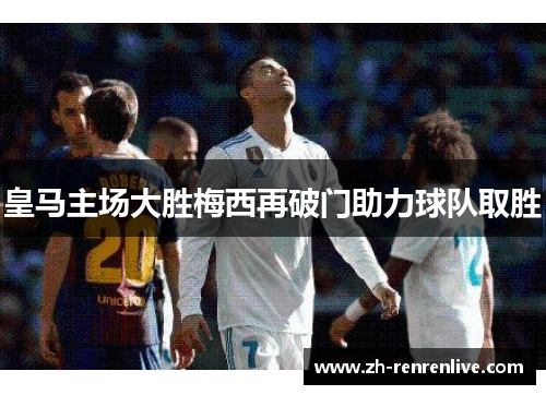 皇马主场大胜梅西再破门助力球队取胜 皇马主场大胜梅西再破门助力球队取胜