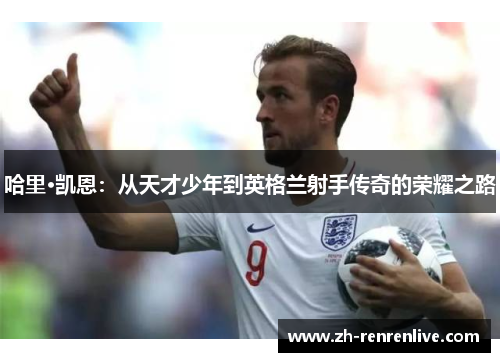 哈里·凯恩:从天才少年到英格兰射手传奇的荣耀之路 哈里·凯恩:从天才少年到英格兰射手传奇的荣耀之路