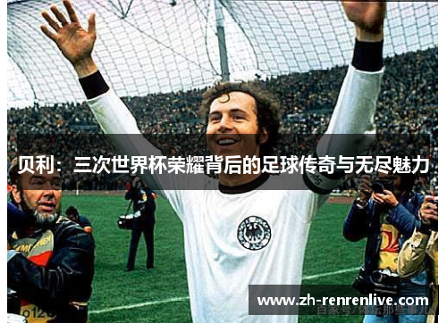 贝利:三次世界杯荣耀背后的足球传奇与无尽魅力 贝利:三次世界杯荣耀背后的足球传奇与无尽魅力