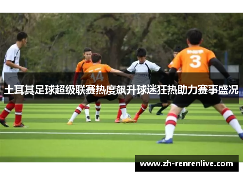 土耳其足球超级联赛热度飙升球迷狂热助力赛事盛况 土耳其足球超级联赛热度飙升球迷狂热助力赛事盛况