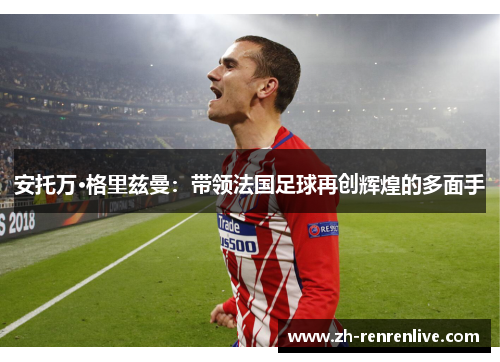 安托万·格里兹曼:带领法国足球再创辉煌的多面手 安托万·格里兹曼:带领法国足球再创辉煌的多面手