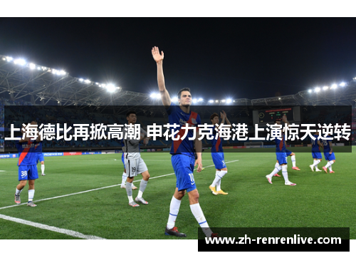 上海德比再掀高潮 申花力克海港上演惊天逆转 上海德比再掀高潮 申花力克海港上演惊天逆转