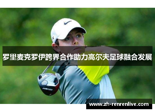 罗里麦克罗伊跨界合作助力高尔夫足球融合发展 罗里麦克罗伊跨界合作助力高尔夫足球融合发展